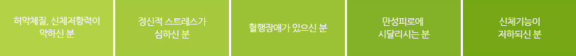 허약체질,신체저항력이 약하신 분. 정신적 스트레스가 심하신 분. 혈행장애가 있으신 분. 만성피로에 시달리시는 분. 신체기능이 저하되신 분.